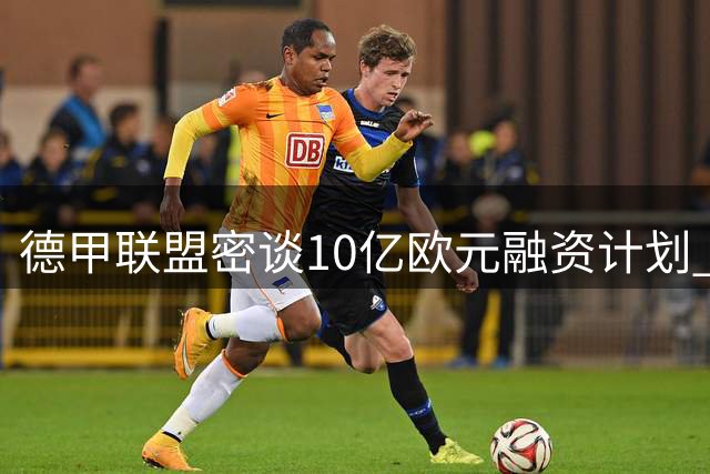 德甲联盟密谈10亿欧元融资计划 球迷抗议或成最大变数