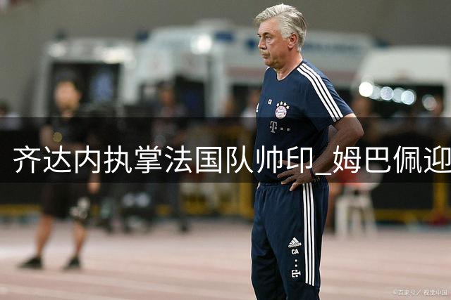 齐达内执掌法国队帅印 姆巴佩迎来职业生涯关键转折
